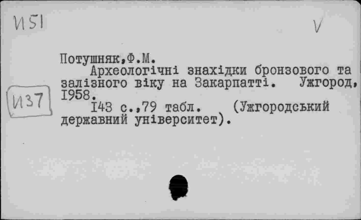 ﻿Vl si
V
I/1S7
Потушняк.Ф.М.
Археологічні знахідки бронзового та залізного віку на Закарпатті. Ужгород, 1958.
143 с.,79 табл. (Ужгородський державний університет).